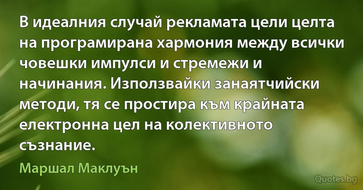 В идеалния случай рекламата цели целта на програмирана хармония между всички човешки импулси и стремежи и начинания. Използвайки занаятчийски методи, тя се простира към крайната електронна цел на колективното съзнание. (Маршал Маклуън)