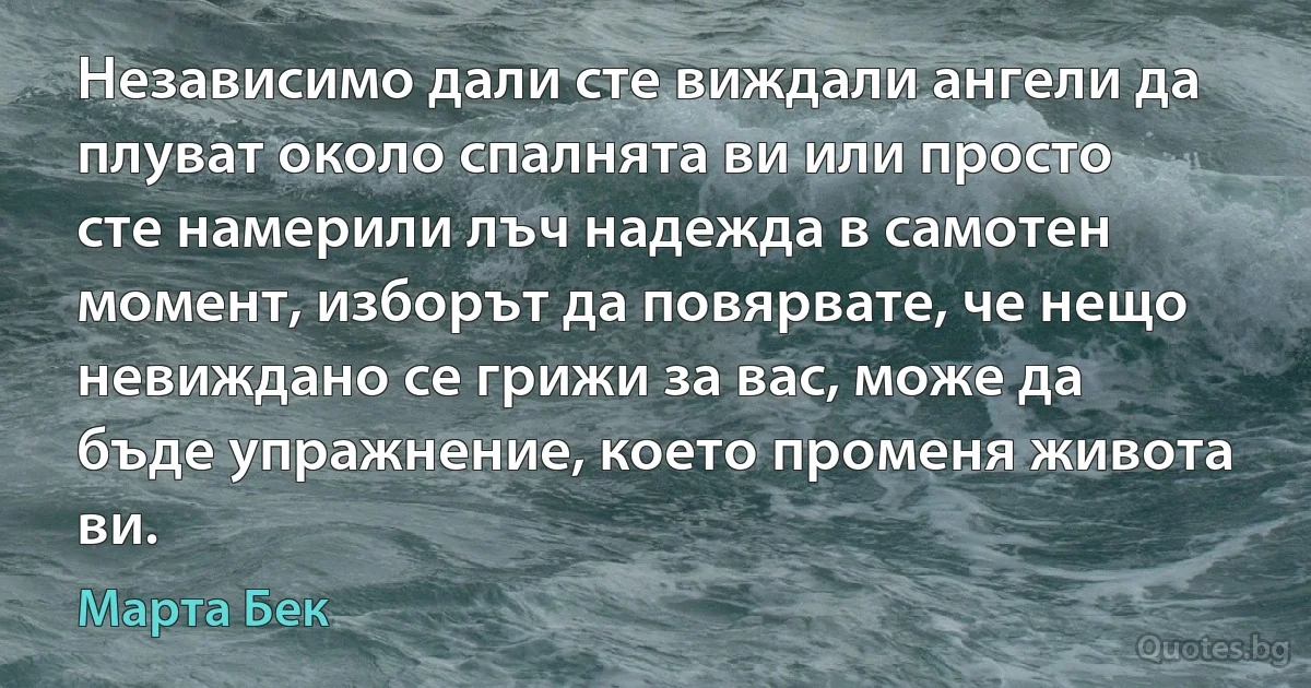 Независимо дали сте виждали ангели да плуват около спалнята ви или просто сте намерили лъч надежда в самотен момент, изборът да повярвате, че нещо невиждано се грижи за вас, може да бъде упражнение, което променя живота ви. (Марта Бек)