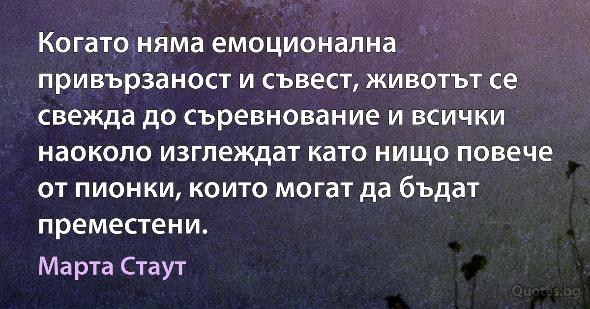 Когато няма емоционална привързаност и съвест, животът се свежда до съревнование и всички наоколо изглеждат като нищо повече от пионки, които могат да бъдат преместени. (Марта Стаут)