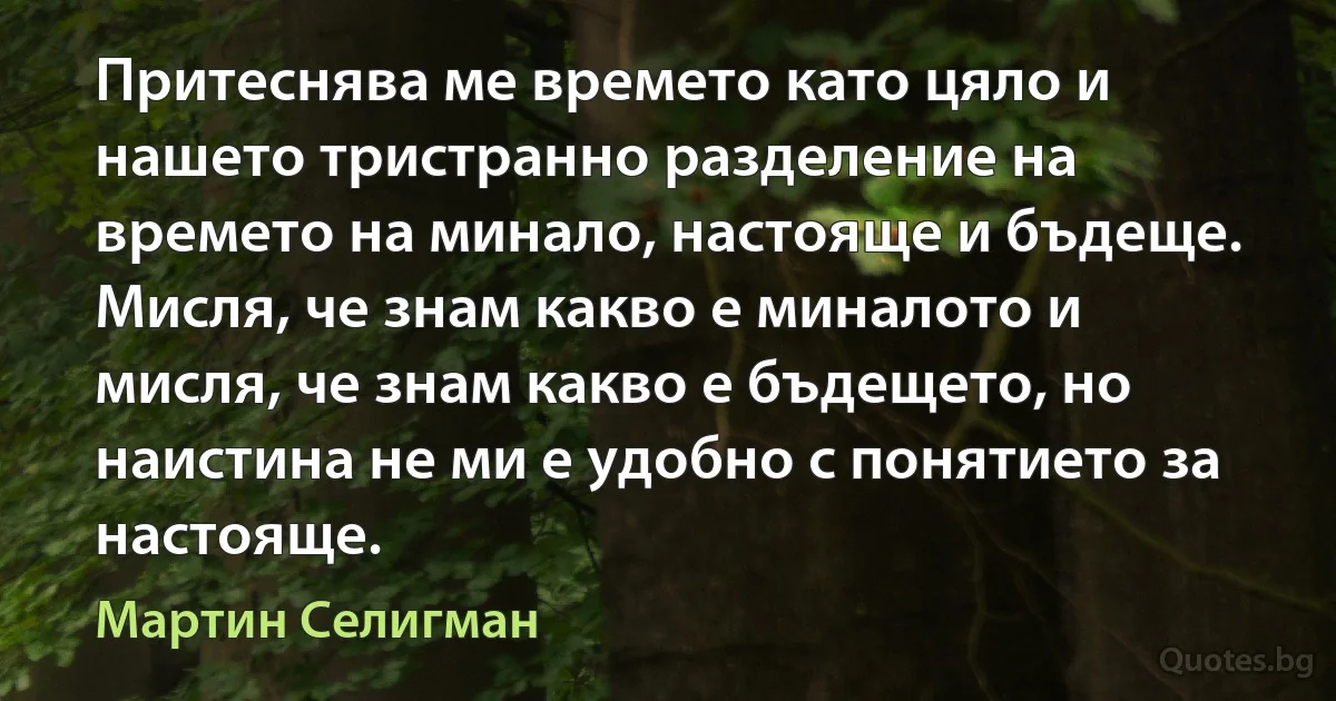 Притеснява ме времето като цяло и нашето тристранно разделение на времето на минало, настояще и бъдеще. Мисля, че знам какво е миналото и мисля, че знам какво е бъдещето, но наистина не ми е удобно с понятието за настояще. (Мартин Селигман)