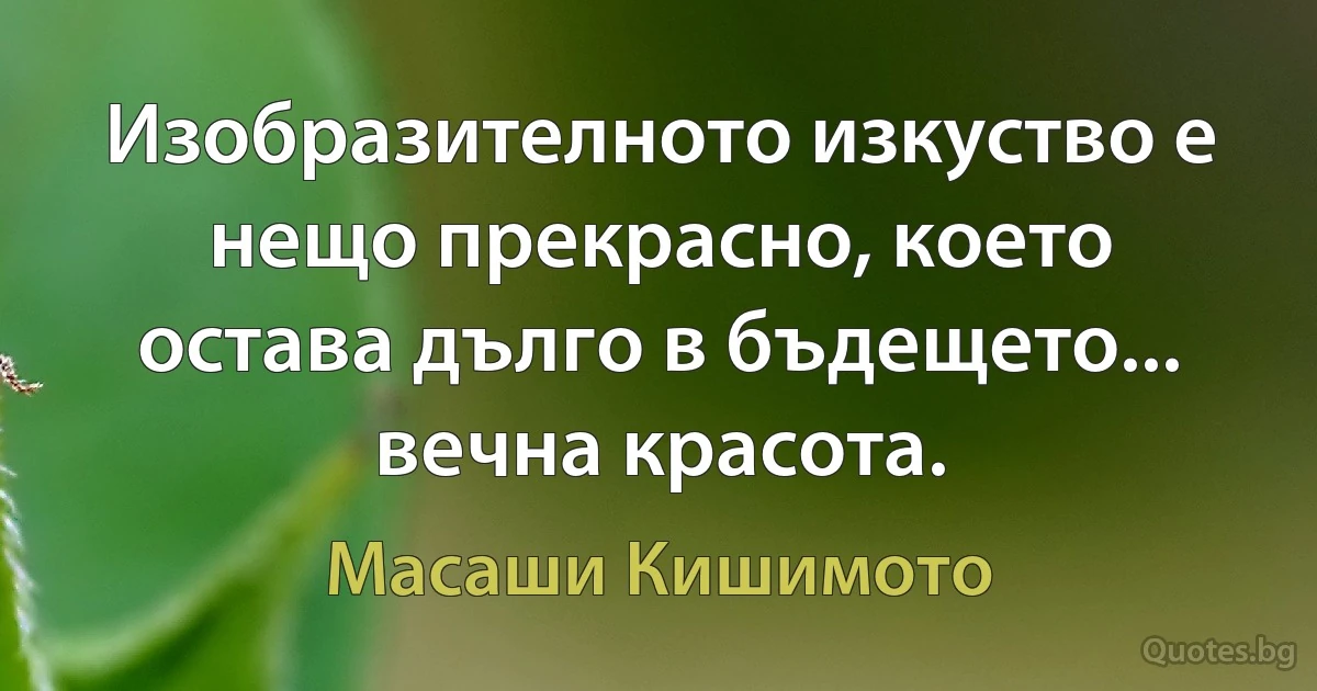 Изобразителното изкуство е нещо прекрасно, което остава дълго в бъдещето... вечна красота. (Масаши Кишимото)