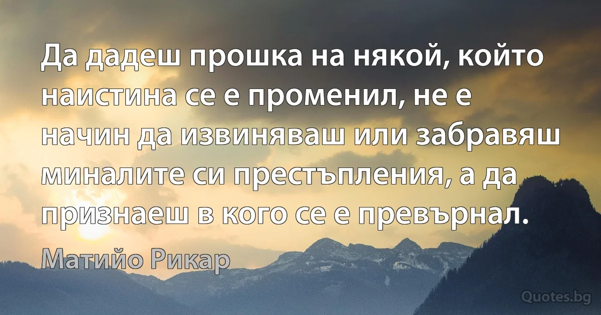 Да дадеш прошка на някой, който наистина се е променил, не е начин да извиняваш или забравяш миналите си престъпления, а да признаеш в кого се е превърнал. (Матийо Рикар)