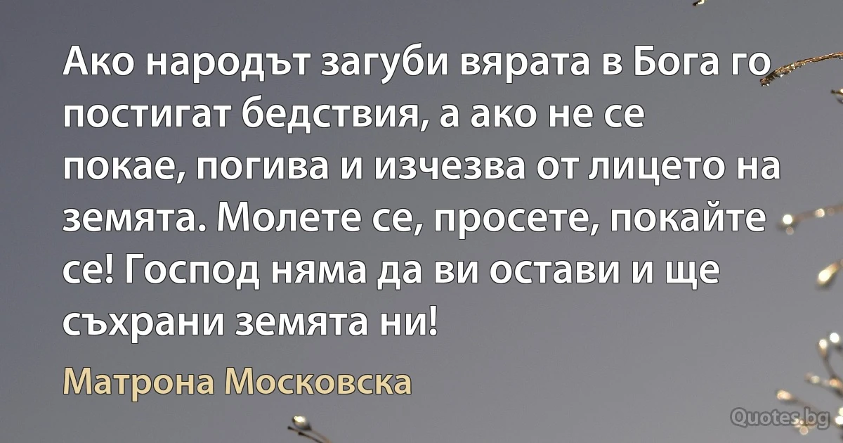 Ако народът загуби вярата в Бога го постигат бедствия, а ако не се покае, погива и изчезва от лицето на земята. Молете се, просете, покайте се! Господ няма да ви остави и ще съхрани земята ни! (Матрона Московска)