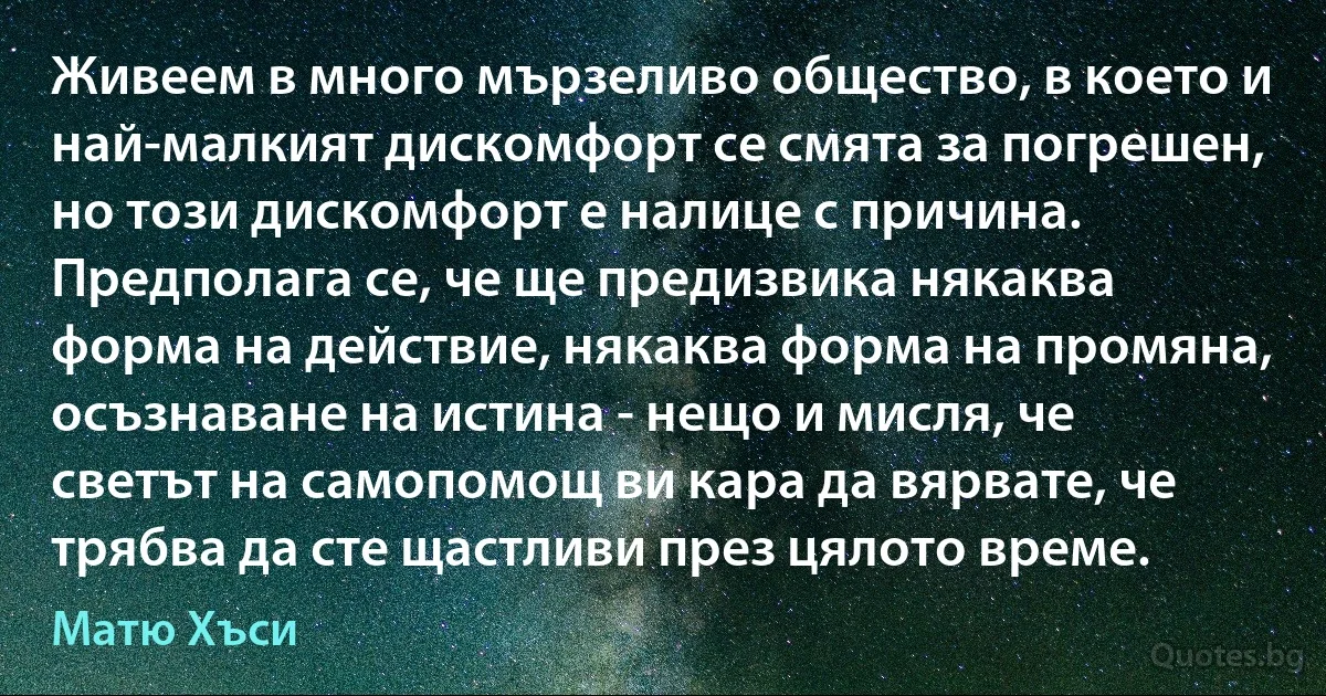 Живеем в много мързеливо общество, в което и най-малкият дискомфорт се смята за погрешен, но този дискомфорт е налице с причина. Предполага се, че ще предизвика някаква форма на действие, някаква форма на промяна, осъзнаване на истина - нещо и мисля, че светът на самопомощ ви кара да вярвате, че трябва да сте щастливи през цялото време. (Матю Хъси)