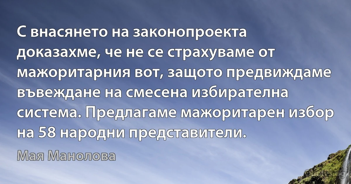 С внасянето на законопроекта доказахме, че не се страхуваме от мажоритарния вот, защото предвиждаме въвеждане на смесена избирателна система. Предлагаме мажоритарен избор на 58 народни представители. (Мая Манолова)