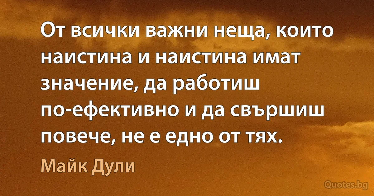 От всички важни неща, които наистина и наистина имат значение, да работиш по-ефективно и да свършиш повече, не е едно от тях. (Майк Дули)