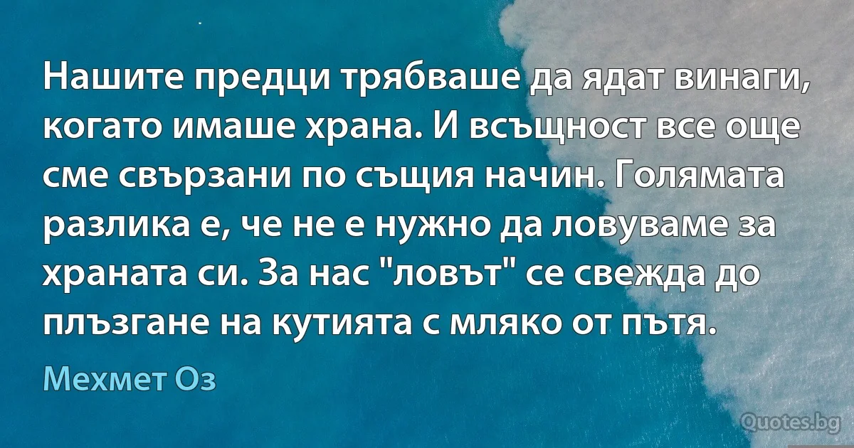 Нашите предци трябваше да ядат винаги, когато имаше храна. И всъщност все още сме свързани по същия начин. Голямата разлика е, че не е нужно да ловуваме за храната си. За нас "ловът" се свежда до плъзгане на кутията с мляко от пътя. (Мехмет Оз)