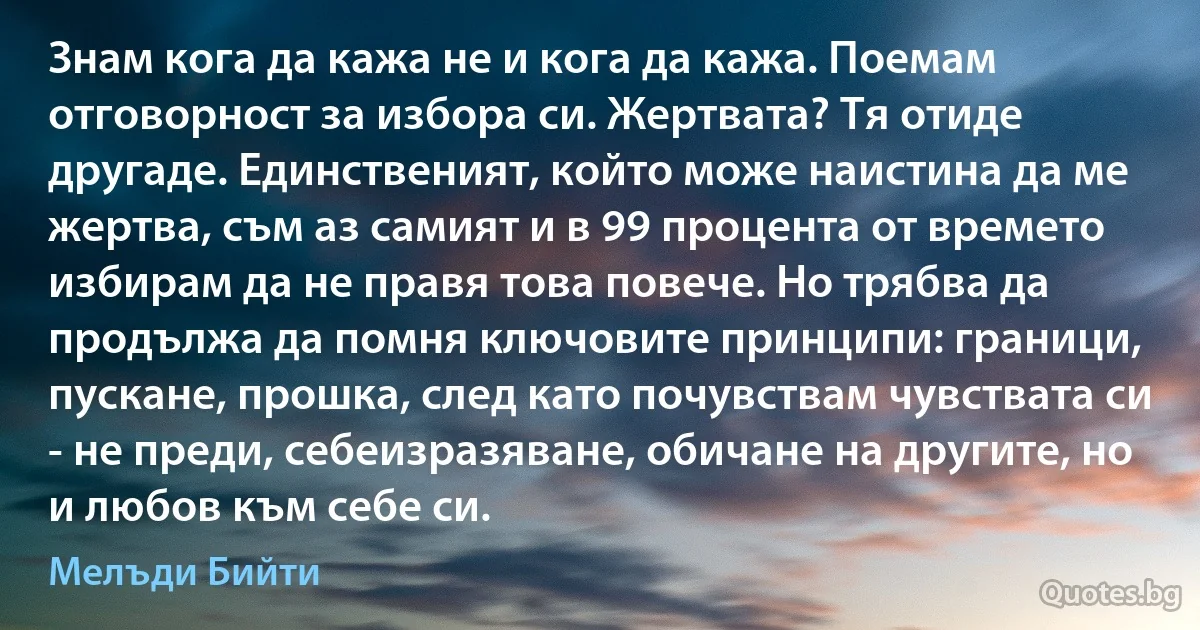 Знам кога да кажа не и кога да кажа. Поемам отговорност за избора си. Жертвата? Тя отиде другаде. Единственият, който може наистина да ме жертва, съм аз самият и в 99 процента от времето избирам да не правя това повече. Но трябва да продължа да помня ключовите принципи: граници, пускане, прошка, след като почувствам чувствата си - не преди, себеизразяване, обичане на другите, но и любов към себе си. (Мелъди Бийти)