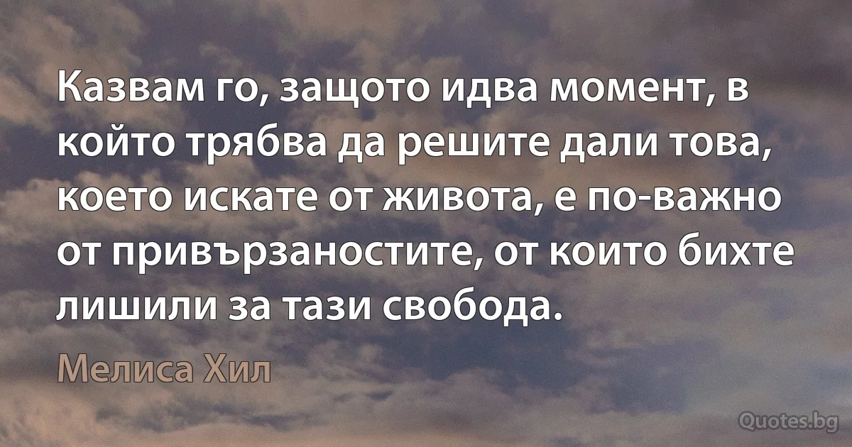 Казвам го, защото идва момент, в който трябва да решите дали това, което искате от живота, е по-важно от привързаностите, от които бихте лишили за тази свобода. (Мелиса Хил)