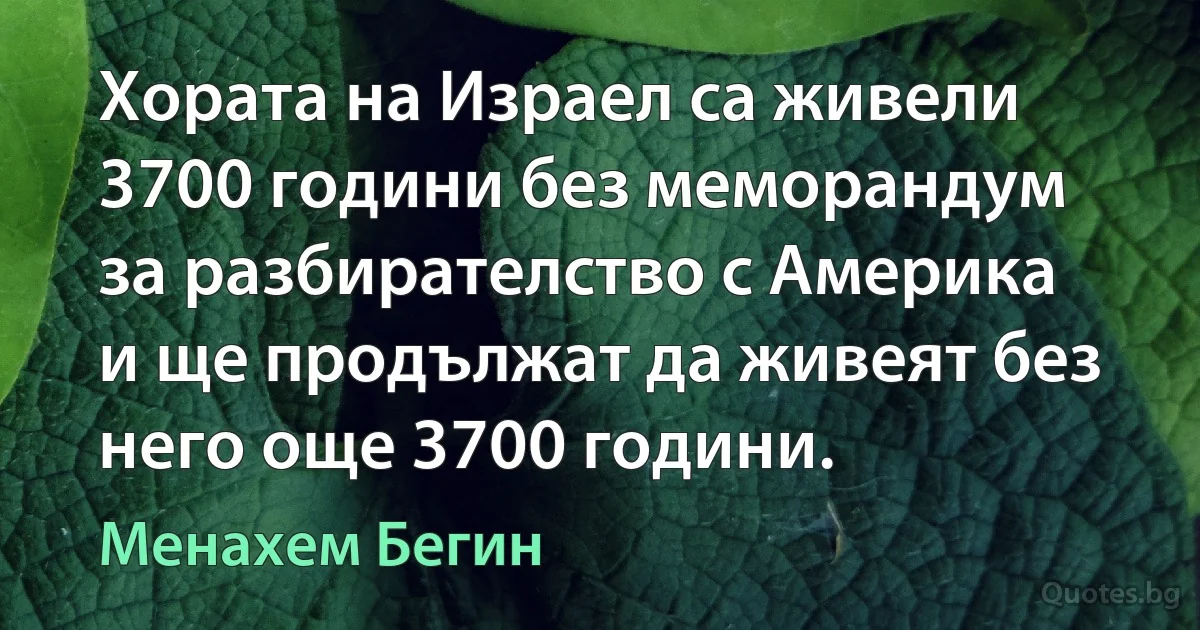 Хората на Израел са живели 3700 години без меморандум за разбирателство с Америка и ще продължат да живеят без него още 3700 години. (Менахем Бегин)