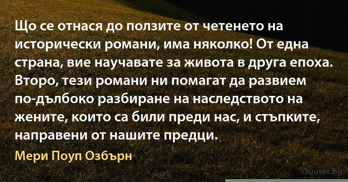 Що се отнася до ползите от четенето на исторически романи, има няколко! От една страна, вие научавате за живота в друга епоха. Второ, тези романи ни помагат да развием по-дълбоко разбиране на наследството на жените, които са били преди нас, и стъпките, направени от нашите предци. (Мери Поуп Озбърн)