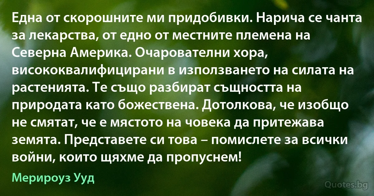 Една от скорошните ми придобивки. Нарича се чанта за лекарства, от едно от местните племена на Северна Америка. Очарователни хора, висококвалифицирани в използването на силата на растенията. Те също разбират същността на природата като божествена. Дотолкова, че изобщо не смятат, че е мястото на човека да притежава земята. Представете си това – помислете за всички войни, които щяхме да пропуснем! (Мерироуз Ууд)