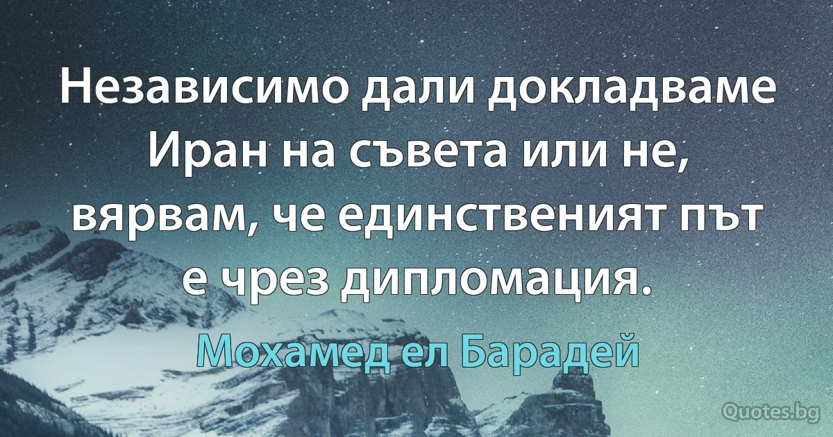 Независимо дали докладваме Иран на съвета или не, вярвам, че единственият път е чрез дипломация. (Мохамед ел Барадей)