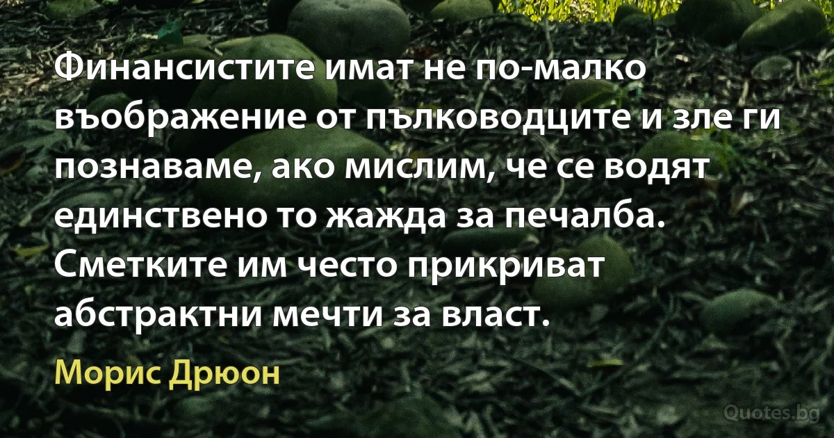 Финансистите имат не по-малко въображение от пълководците и зле ги познаваме, ако мислим, че се водят единствено то жажда за печалба. Сметките им често прикриват абстрактни мечти за власт. (Морис Дрюон)