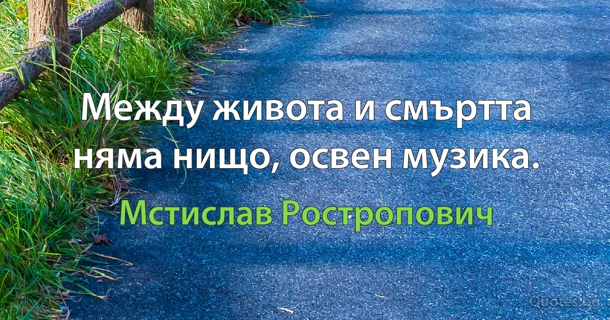 Между живота и смъртта няма нищо, освен музика. (Мстислав Ростропович)