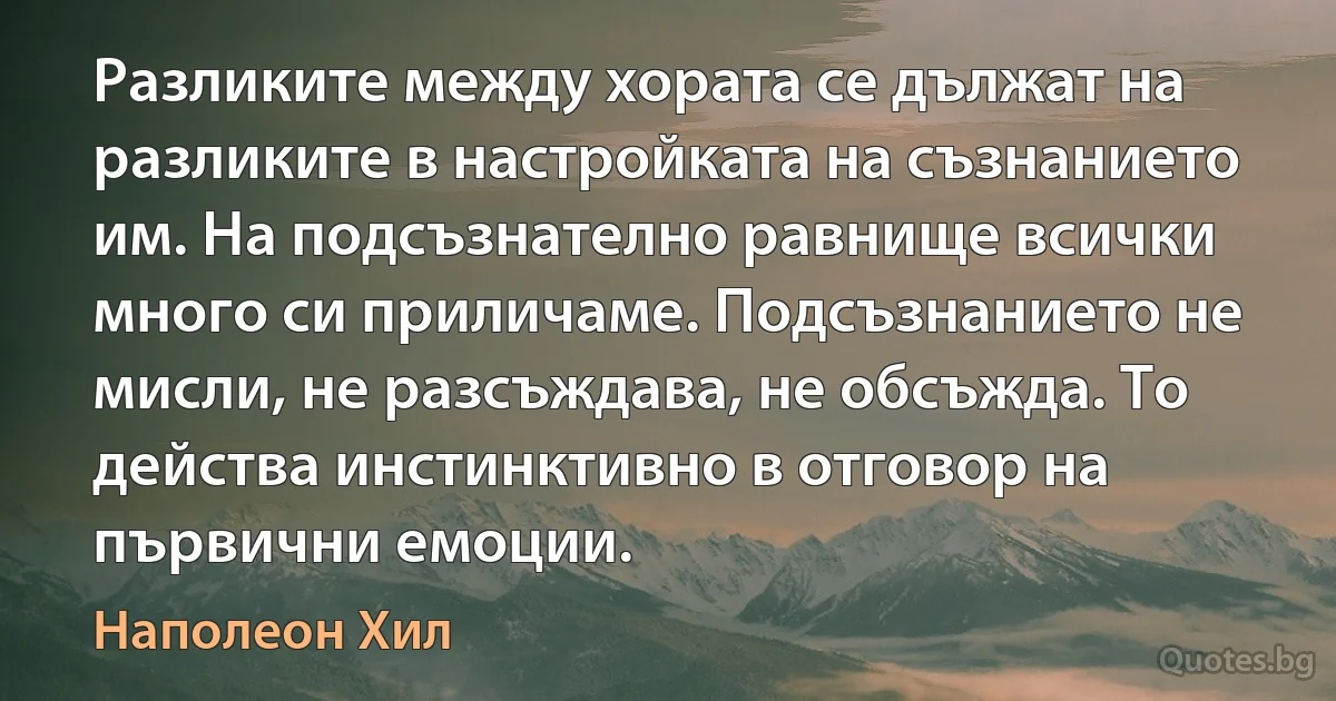 Разликите между хората се дължат на разликите в настройката на съзнанието им. На подсъзнателно равнище всички много си приличаме. Подсъзнанието не мисли, не разсъждава, не обсъжда. То действа инстинктивно в отговор на първични емоции. (Наполеон Хил)