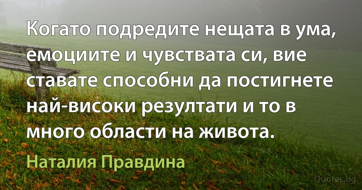 Когато подредите нещата в ума, емоциите и чувствата си, вие ставате способни да постигнете най-високи резултати и то в много области на живота. (Наталия Правдина)