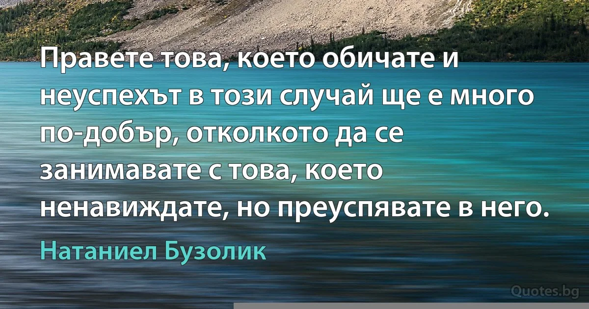 Правете това, което обичате и неуспехът в този случай ще е много по-добър, отколкото да се занимавате с това, което ненавиждате, но преуспявате в него. (Натаниел Бузолик)