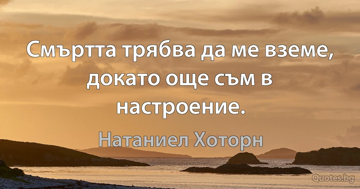 Смъртта трябва да ме вземе, докато още съм в настроение. (Натаниел Хоторн)