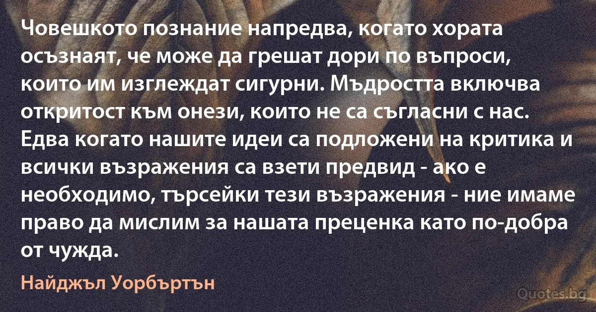 Човешкото познание напредва, когато хората осъзнаят, че може да грешат дори по въпроси, които им изглеждат сигурни. Мъдростта включва откритост към онези, които не са съгласни с нас. Едва когато нашите идеи са подложени на критика и всички възражения са взети предвид - ако е необходимо, търсейки тези възражения - ние имаме право да мислим за нашата преценка като по-добра от чужда. (Найджъл Уорбъртън)