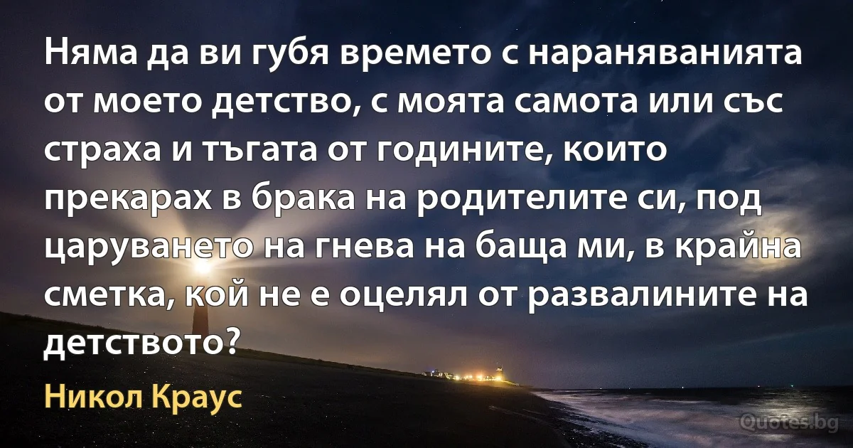 Няма да ви губя времето с нараняванията от моето детство, с моята самота или със страха и тъгата от годините, които прекарах в брака на родителите си, под царуването на гнева на баща ми, в крайна сметка, кой не е оцелял от развалините на детството? (Никол Краус)