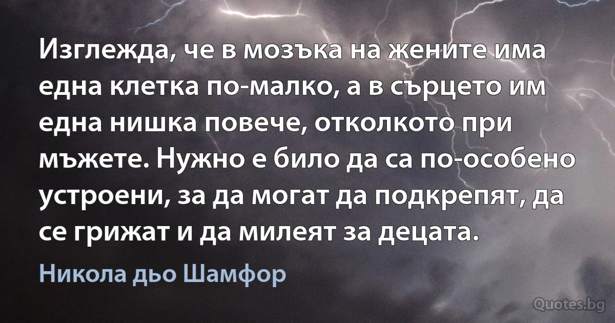 Изглежда, че в мозъка на жените има една клетка по-малко, а в сърцето им една нишка повече, отколкото при мъжете. Нужно е било да са по-особено устроени, за да могат да подкрепят, да се грижат и да милеят за децата. (Никола дьо Шамфор)