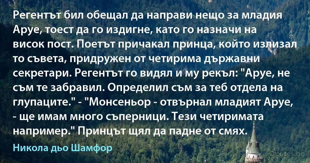 Регентът бил обещал да направи нещо за младия Аруе, тоест да го издигне, като го назначи на висок пост. Поетът причакал принца, който излизал то съвета, придружен от четирима държавни секретари. Регентът го видял и му рекъл: "Аруе, не съм те забравил. Определил съм за теб отдела на глупаците." - "Монсеньор - отвърнал младият Аруе, - ще имам много съперници. Тези четиримата например." Принцът щял да падне от смях. (Никола дьо Шамфор)