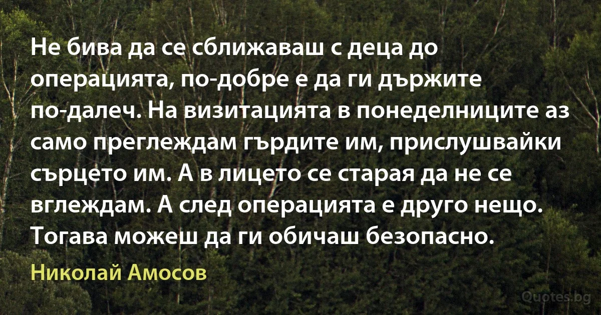 Не бива да се сближаваш с деца до операцията, по-добре е да ги държите по-далеч. На визитацията в понеделниците аз само преглеждам гърдите им, прислушвайки сърцето им. А в лицето се старая да не се вглеждам. А след операцията е друго нещо. Тогава можеш да ги обичаш безопасно. (Николай Амосов)