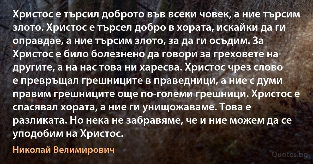 Христос е търсил доброто във всеки човек, а ние търсим злото. Христос е търсел добро в хората, искайки да ги оправдае, а ние търсим злото, за да ги осъдим. За Христос е било болезнено да говори за греховете на другите, а на нас това ни харесва. Христос чрез слово е превръщал грешниците в праведници, а ние с думи правим грешниците още по-големи грешници. Христос е спасявал хората, а ние ги унищожаваме. Това е разликата. Но нека не забравяме, че и ние можем да се уподобим на Христос. (Николай Велимирович)