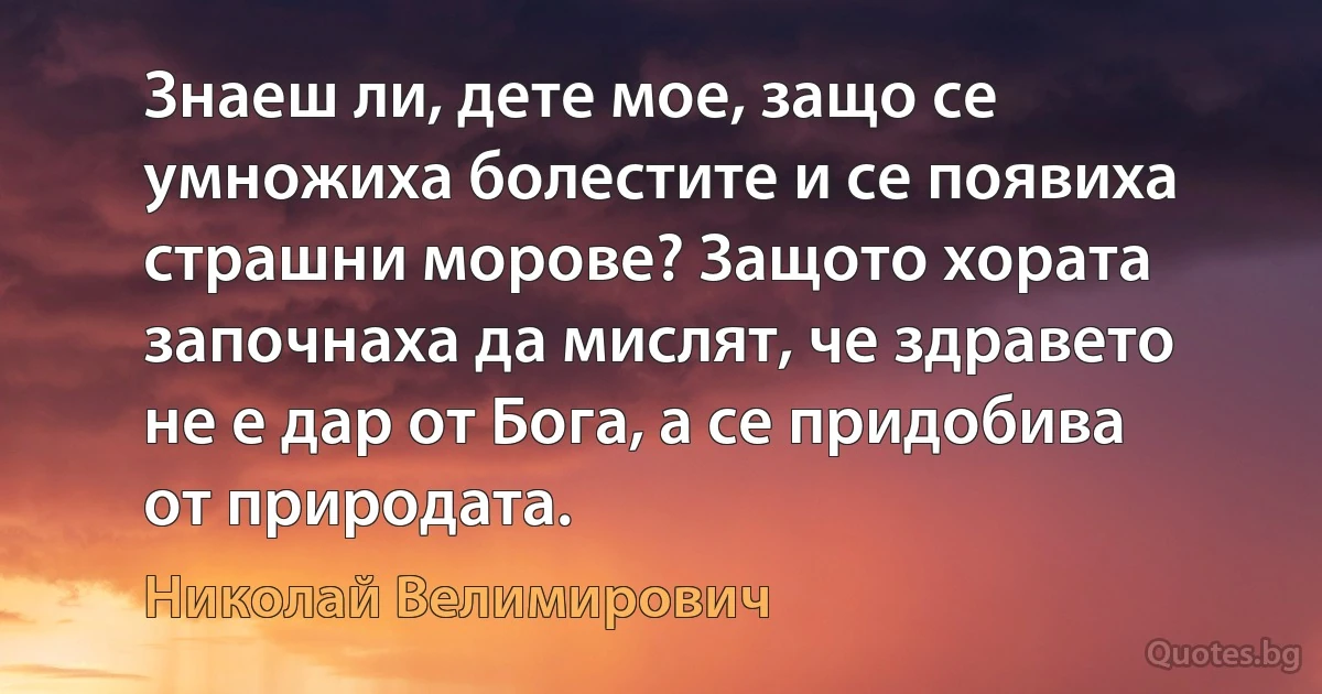 Знаеш ли, дете мое, защо се умножиха болестите и се появиха страшни морове? Защото хората започнаха да мислят, че здравето не е дар от Бога, а се придобива от природата. (Николай Велимирович)