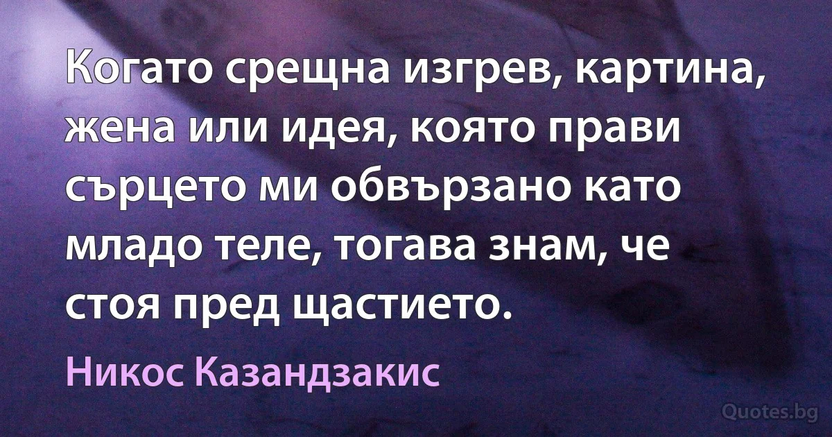 Когато срещна изгрев, картина, жена или идея, която прави сърцето ми обвързано като младо теле, тогава знам, че стоя пред щастието. (Никос Казандзакис)