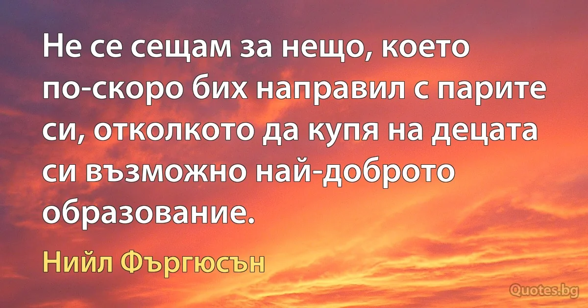 Не се сещам за нещо, което по-скоро бих направил с парите си, отколкото да купя на децата си възможно най-доброто образование. (Нийл Фъргюсън)