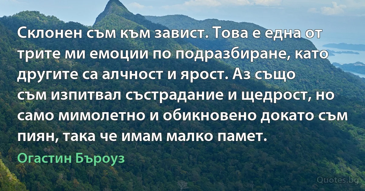 Склонен съм към завист. Това е една от трите ми емоции по подразбиране, като другите са алчност и ярост. Аз също съм изпитвал състрадание и щедрост, но само мимолетно и обикновено докато съм пиян, така че имам малко памет. (Огастин Бъроуз)