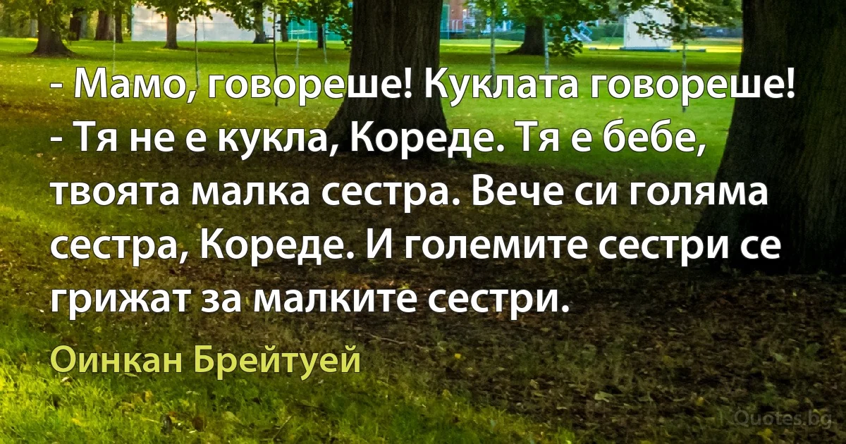 - Мамо, говореше! Куклата говореше! - Тя не е кукла, Кореде. Тя е бебе, твоята малка сестра. Вече си голяма сестра, Кореде. И големите сестри се грижат за малките сестри. (Оинкан Брейтуей)