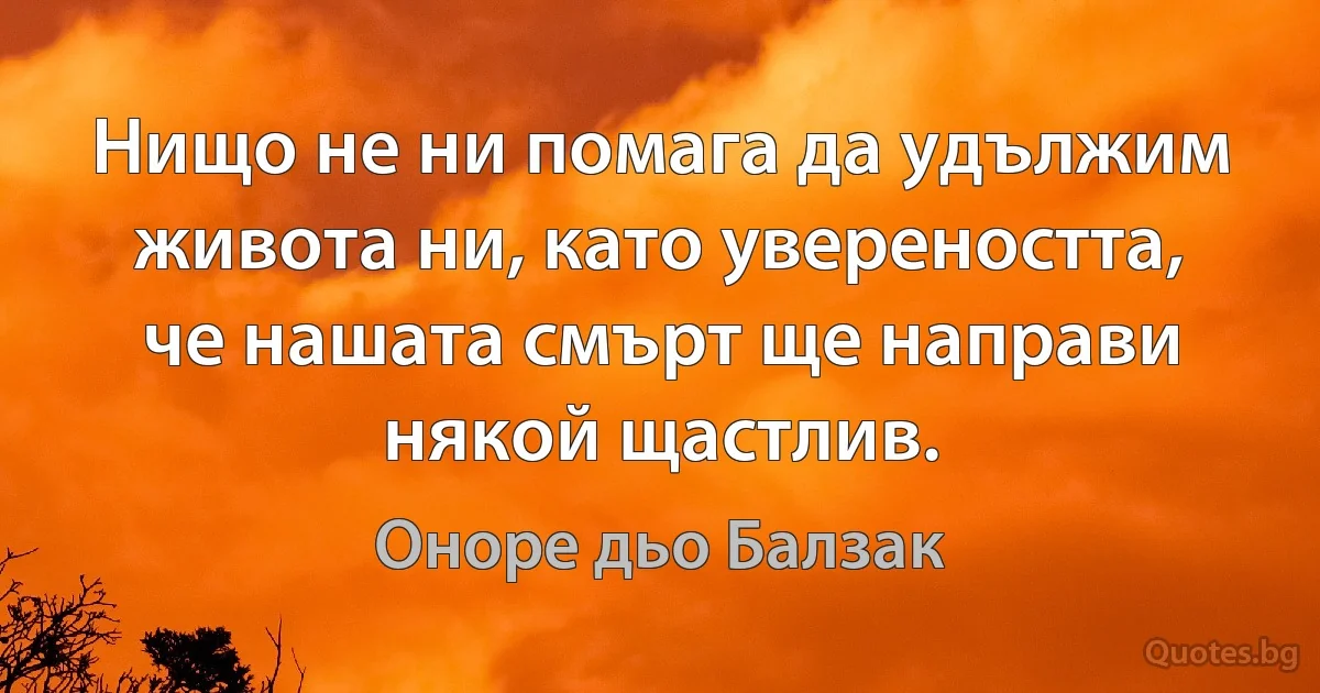 Нищо не ни помага да удължим живота ни, като увереността, че нашата смърт ще направи някой щастлив. (Оноре дьо Балзак)