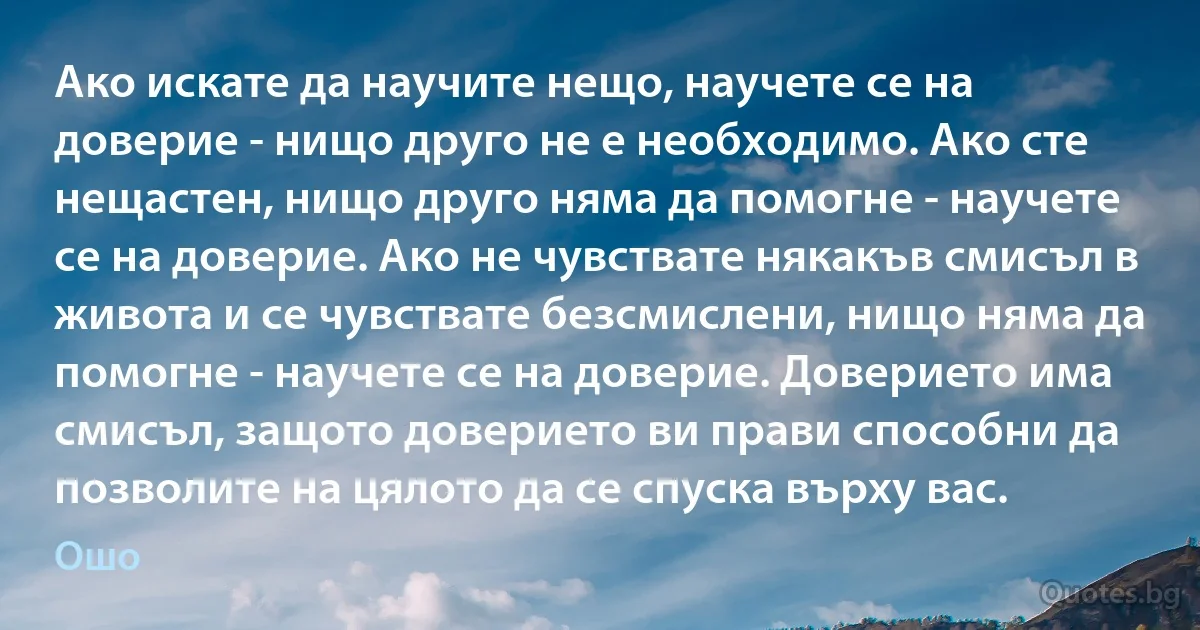 Ако искате да научите нещо, научете се на доверие - нищо друго не е необходимо. Ако сте нещастен, нищо друго няма да помогне - научете се на доверие. Ако не чувствате някакъв смисъл в живота и се чувствате безсмислени, нищо няма да помогне - научете се на доверие. Доверието има смисъл, защото доверието ви прави способни да позволите на цялото да се спуска върху вас. (Ошо)