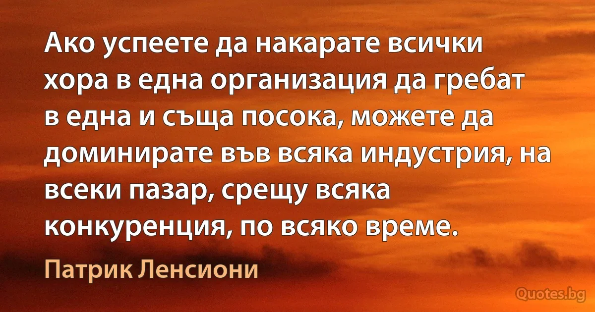 Ако успеете да накарате всички хора в една организация да гребат в една и съща посока, можете да доминирате във всяка индустрия, на всеки пазар, срещу всяка конкуренция, по всяко време. (Патрик Ленсиони)