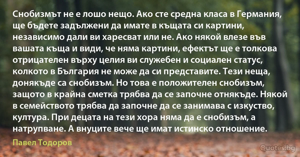 Снобизмът не е лошо нещо. Ако сте средна класа в Германия, ще бъдете задължени да имате в къщата си картини, независимо дали ви харесват или не. Ако някой влезе във вашата къща и види, че няма картини, ефектът ще е толкова отрицателен върху целия ви служебен и социален статус, колкото в България не може да си представите. Тези неща, донякъде са снобизъм. Но това е положителен снобизъм, защото в крайна сметка трябва да се започне отнякъде. Някой в семейството трябва да започне да се занимава с изкуство, култура. При децата на тези хора няма да е снобизъм, а натрупване. А внуците вече ще имат истинско отношение. (Павел Тодоров)