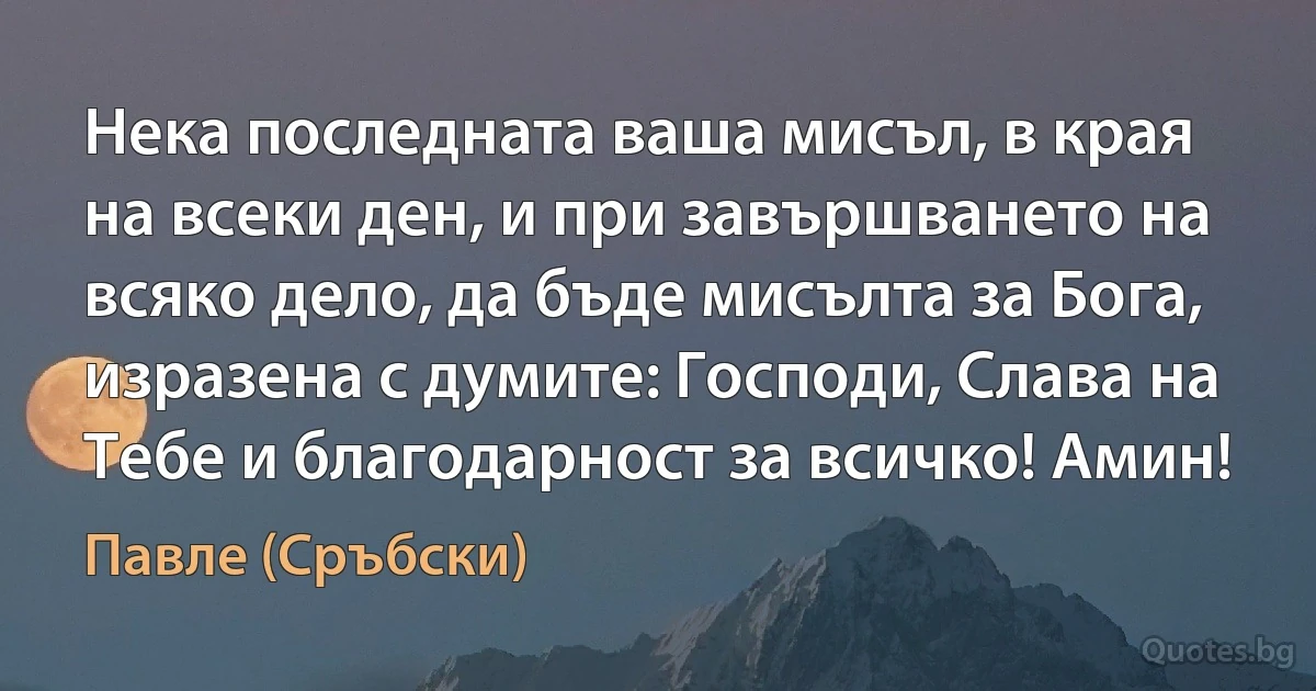 Нека последната ваша мисъл, в края на всеки ден, и при завършването на всяко дело, да бъде мисълта за Бога, изразена с думите: Господи, Слава на Тебе и благодарност за всичко! Амин! (Павле (Сръбски))