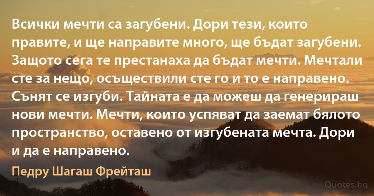 Всички мечти са загубени. Дори тези, които правите, и ще направите много, ще бъдат загубени. Защото сега те престанаха да бъдат мечти. Мечтали сте за нещо, осъществили сте го и то е направено. Сънят се изгуби. Тайната е да можеш да генерираш нови мечти. Мечти, които успяват да заемат бялото пространство, оставено от изгубената мечта. Дори и да е направено. (Педру Шагаш Фрейташ)