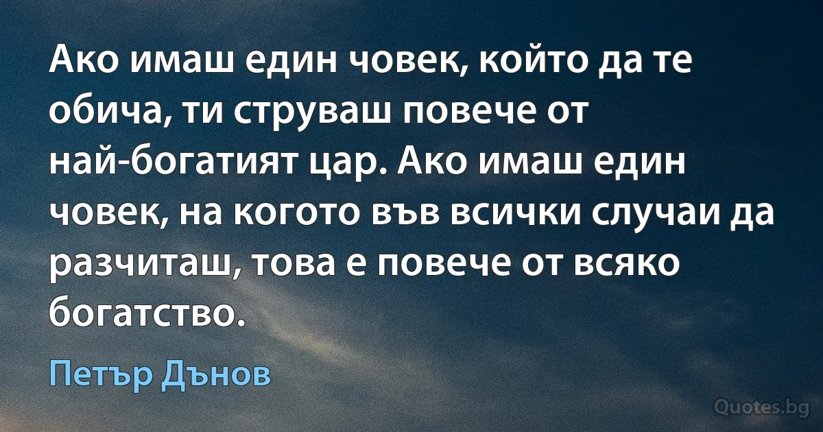 Ако имаш един човек, който да те обича, ти струваш повече от най-богатият цар. Ако имаш един човек, на когото във всички случаи да разчиташ, това е повече от всяко богатство. (Петър Дънов)