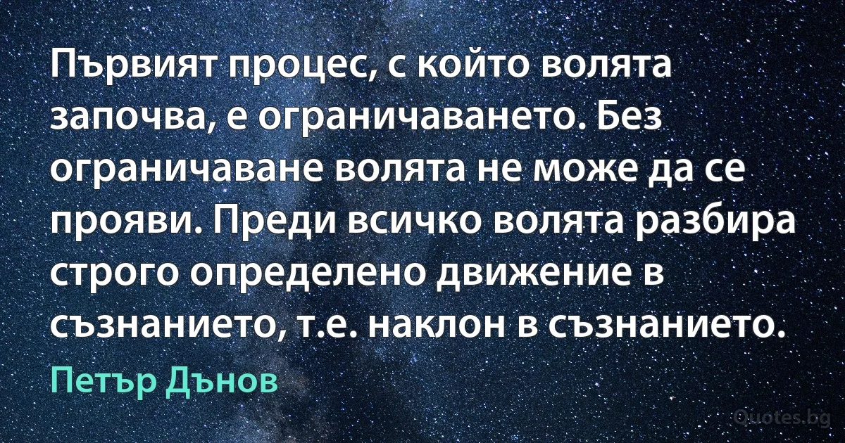 Първият процес, с който волята започва, е ограничаването. Без ограничаване волята не може да се прояви. Преди всичко волята разбира строго определено движение в съзнанието, т.е. наклон в съзнанието. (Петър Дънов)