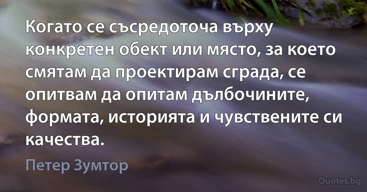 Когато се съсредоточа върху конкретен обект или място, за което смятам да проектирам сграда, се опитвам да опитам дълбочините, формата, историята и чувствените си качества. (Петер Зумтор)