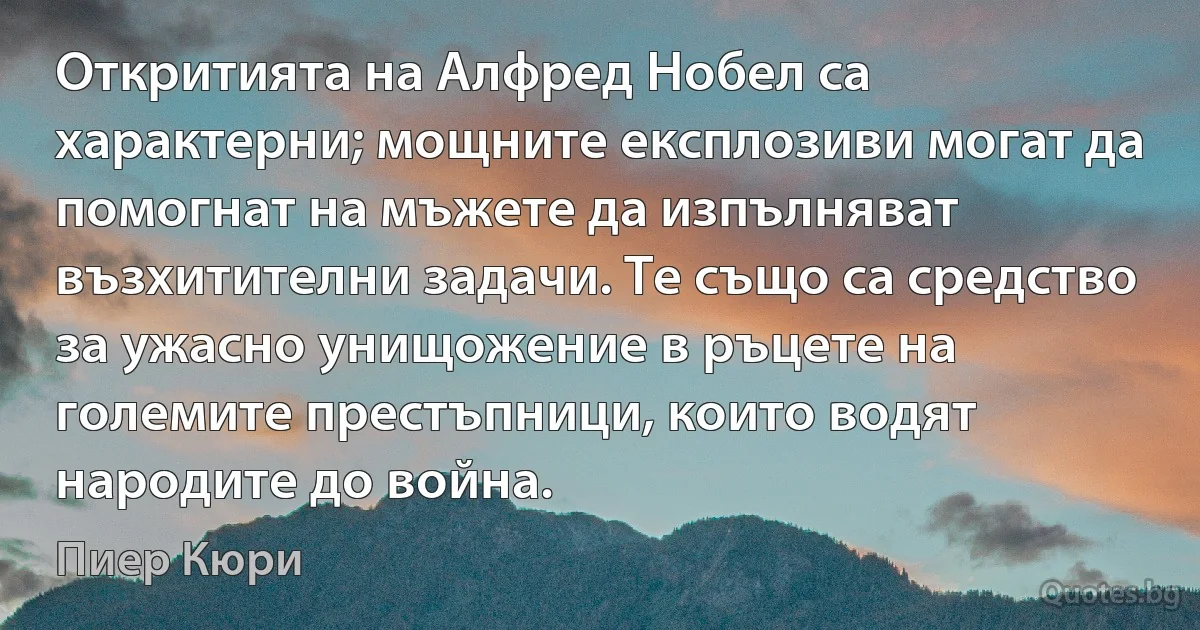 Откритията на Алфред Нобел са характерни; мощните експлозиви могат да помогнат на мъжете да изпълняват възхитителни задачи. Те също са средство за ужасно унищожение в ръцете на големите престъпници, които водят народите до война. (Пиер Кюри)