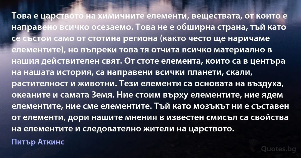 Това е царството на химичните елементи, веществата, от които е направено всичко осезаемо. Това не е обширна страна, тъй като се състои само от стотина региона (както често ще наричаме елементите), но въпреки това тя отчита всичко материално в нашия действителен свят. От стоте елемента, които са в центъра на нашата история, са направени всички планети, скали, растителност и животни. Тези елементи са основата на въздуха, океаните и самата Земя. Ние стоим върху елементите, ние ядем елементите, ние сме елементите. Тъй като мозъкът ни е съставен от елементи, дори нашите мнения в известен смисъл са свойства на елементите и следователно жители на царството. (Питър Аткинс)