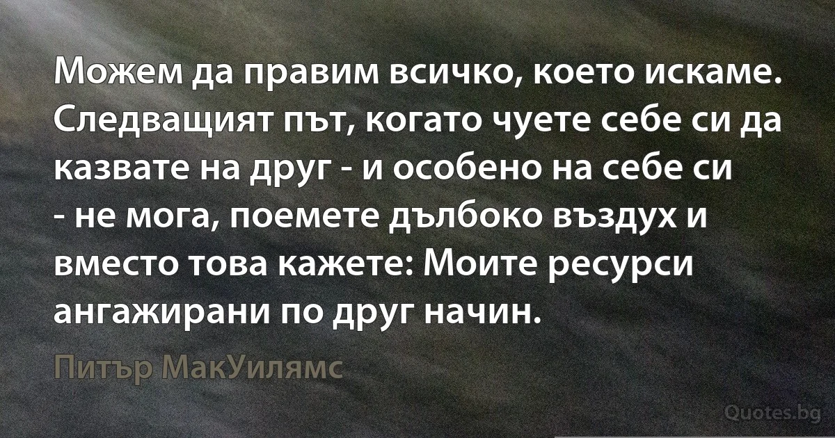 Можем да правим всичко, което искаме. Следващият път, когато чуете себе си да казвате на друг - и особено на себе си - не мога, поемете дълбоко въздух и вместо това кажете: Моите ресурси ангажирани по друг начин. (Питър МакУилямс)