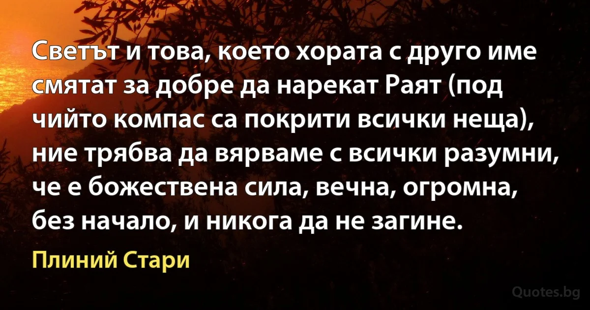 Светът и това, което хората с друго име смятат за добре да нарекат Раят (под чийто компас са покрити всички неща), ние трябва да вярваме с всички разумни, че е божествена сила, вечна, огромна, без начало, и никога да не загине. (Плиний Стари)