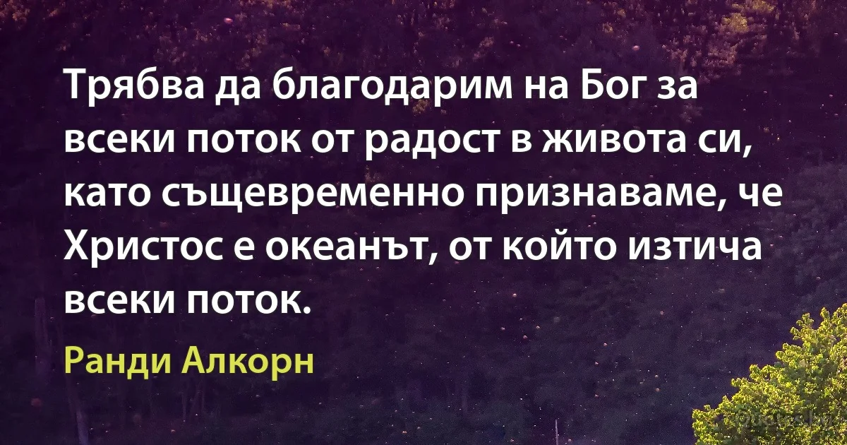 Трябва да благодарим на Бог за всеки поток от радост в живота си, като същевременно признаваме, че Христос е океанът, от който изтича всеки поток. (Ранди Алкорн)