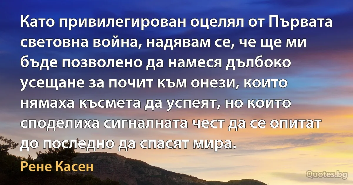 Като привилегирован оцелял от Първата световна война, надявам се, че ще ми бъде позволено да намеся дълбоко усещане за почит към онези, които нямаха късмета да успеят, но които споделиха сигналната чест да се опитат до последно да спасят мира. (Рене Касен)