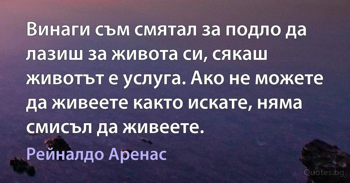 Винаги съм смятал за подло да лазиш за живота си, сякаш животът е услуга. Ако не можете да живеете както искате, няма смисъл да живеете. (Рейналдо Аренас)